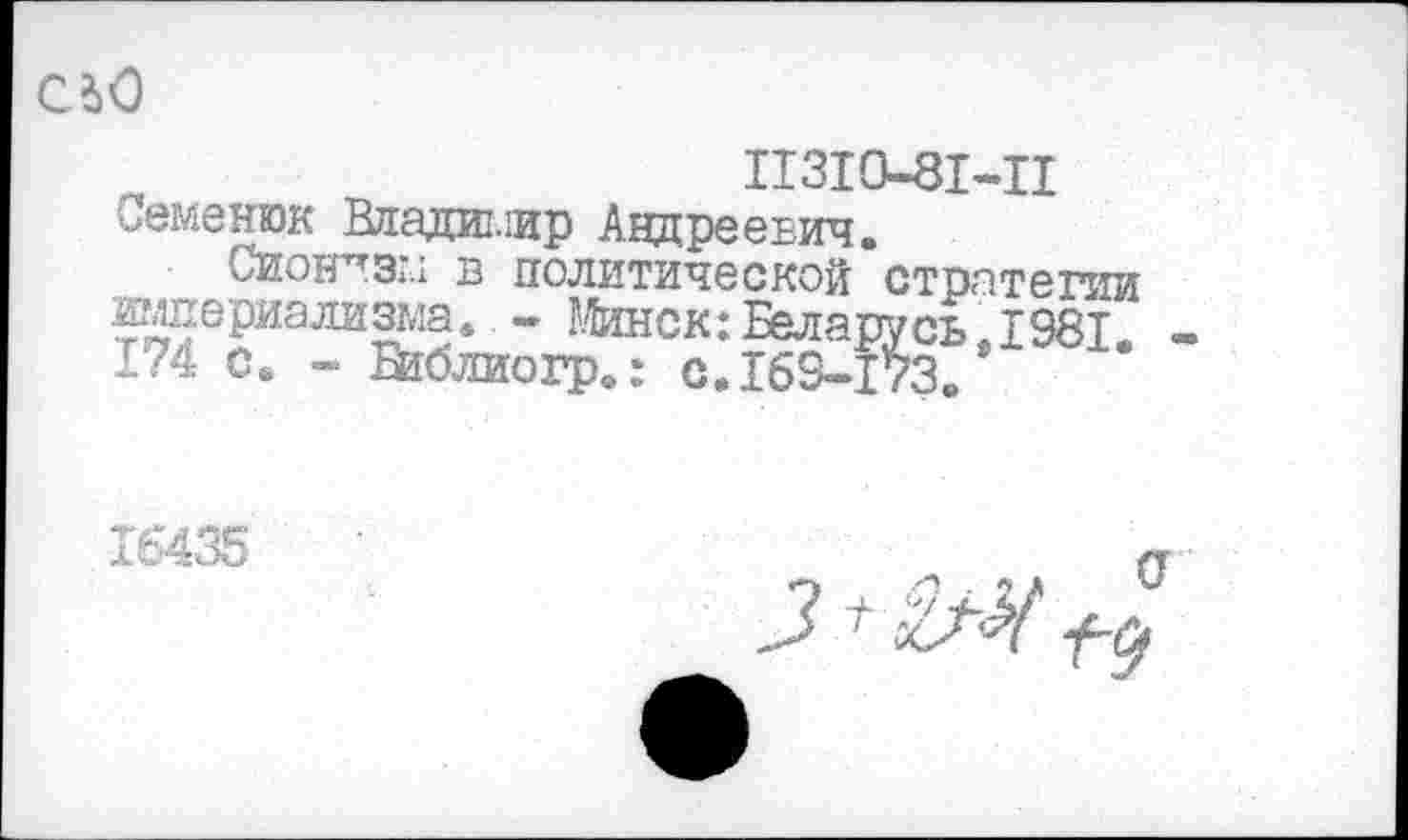 ﻿CiO
II3I0-8I-H
Семенюк Владимир Андреевич.
Сионизм в политической стратегии империализма. - Минск: Беларусь 1981 -1?4 с. - Библиогр»: с.169-173«
16435